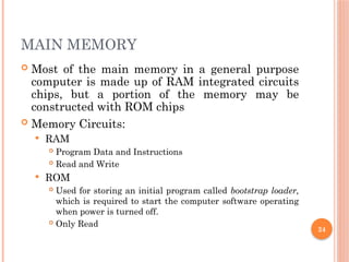 24
MAIN MEMORY
 Most of the main memory in a general purpose
computer is made up of RAM integrated circuits
chips, but a portion of the memory may be
constructed with ROM chips
 Memory Circuits:
 RAM
 Program Data and Instructions
 Read and Write
 ROM
 Used for storing an initial program called bootstrap loader,
which is required to start the computer software operating
when power is turned off.
 Only Read
 