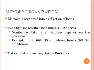 MEMORY ORGANIZATION
 Memory is organized into a collection of bytes.
 Each byte is identified by a number – Address
 Number of bits in an address depends on the
processor
 Example:- Intel 8086: 20-bit address, Intel 80286: 24-
bit address
 Data stored in a memory byte – Contents
26
 