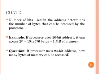 27
CONTD..
 Number of bits used in the address determines
the number of bytes that can be accessed by the
processor.
 Example: If processor uses 20-bit address, it can
access 220
= 1048576 bytes = 1 MB of memory
 Question: If processor uses 24-bit address, how
many bytes of memory can be accessed?
 