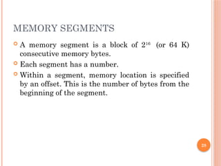 MEMORY SEGMENTS
 A memory segment is a block of 216
(or 64 K)
consecutive memory bytes.
 Each segment has a number.
 Within a segment, memory location is specified
by an offset. This is the number of bytes from the
beginning of the segment.
28
 