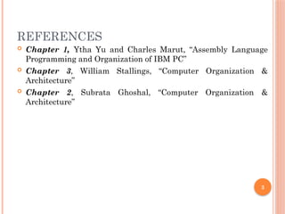 3
REFERENCES
 Chapter 1, Ytha Yu and Charles Marut, “Assembly Language
Programming and Organization of IBM PC”
 Chapter 3, William Stallings, “Computer Organization &
Architecture”
 Chapter 2, Subrata Ghoshal, “Computer Organization &
Architecture”
 