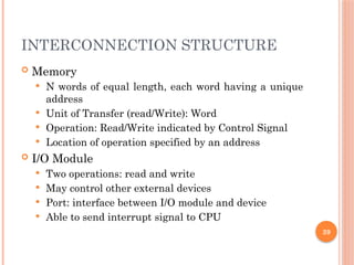 INTERCONNECTION STRUCTURE
 Memory
 N words of equal length, each word having a unique
address
 Unit of Transfer (read/Write): Word
 Operation: Read/Write indicated by Control Signal
 Location of operation specified by an address
 I/O Module
 Two operations: read and write
 May control other external devices
 Port: interface between I/O module and device
 Able to send interrupt signal to CPU
39
 