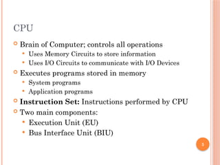 5
CPU
 Brain of Computer; controls all operations
 Uses Memory Circuits to store information
 Uses I/O Circuits to communicate with I/O Devices
 Executes programs stored in memory
 System programs
 Application programs
 Instruction Set: Instructions performed by CPU
 Two main components:
 Execution Unit (EU)
 Bus Interface Unit (BIU)
 