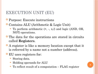 6
EXECUTION UNIT (EU)
 Purpose: Execute instructions
 Contains ALU (Arithmetic & Logic Unit)
 To perform arithmetic (+, -, x,/) and logic (AND, OR,
NOT) operations.
 The data for the operations are stored in circuits
called Registers.
 A register is like a memory location except that it
is referred by a name not a number (address).
 EU uses registers for:
 Storing data.
 Holding operands for ALU
 To reflect result of a computation – FLAG register
 
