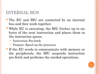 8
INTERNAL BUS
 The EU and BIU are connected by an internal
bus and they work together.
 While EU is executing, the BIU fetches up to six
bytes of the next instruction and places them in
the instruction queue.
 Instruction Pre-fetch
 Purpose: Speed up the processor
 If the EU needs to communicate with memory or
the peripherals, the BIU suspends instruction
pre-fetch and performs the needed operations.
 