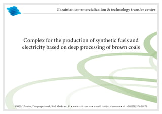 Ukrainian commercialization & technology transfer center




       Complex for the production of synthetic fuels and
      electricity based on deep processing of brown coals




49000, Ukraine, Dnepropetrovsk, Karl Marks av., 81 • www.cctt.com.ua • e-mail: cctt@cctt.com.ua • tel. +38(056)376-10-70
 