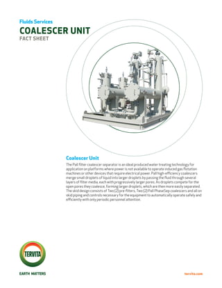 Fluids Services

COALESCER UNIT
FACT SHEET




                  Coalescer Unit
                  The Pall ﬁlter coalescer separator is an ideal produced water treating technology for
                  application on platforms where power is not available to operate induced gas flotation
                  machines or other devices that require electrical power. Pall high-eﬃciency coalescers
                  merge small droplets of liquid into larger droplets by passing the fluid through several
                  layers of ﬁlter media, each with progressively larger pores. As droplets compete for the
                  open pores they coalesce, forming larger droplets, which are then more easily separated.
                  The skid design consists of Two (2) pre-ﬁlters, Two (2) Pall PhaseSep coalescers and all on
                  skid piping and controls necessary for the equipment to automatically operate safely and
                  eﬃciently with only periodic personnel attention.




                                                                                                 tervita.com
 