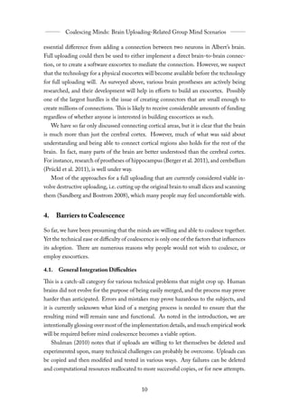essential diﬀerence from adding a connection between two neurons in Albert’s brain.
Full uploading could then be used to either implement a direct brain-to-brain connec-
tion, or to create a software exocortex to mediate the connection. However, we suspect
that the technology for a physical exocortex will become available before the technology
for full uploading will. As surveyed above, various brain prostheses are actively being
researched, and their development will help in eﬀorts to build an exocortex. Possibly
one of the largest hurdles is the issue of creating connectors that are small enough to
create millions of connections. This is likely to receive considerable amounts of funding
regardless of whether anyone is interested in building exocortices as such.
   We have so far only discussed connecting cortical areas, but it is clear that the brain
is much more than just the cerebral cortex. However, much of what was said about
understanding and being able to connect cortical regions also holds for the rest of the
brain. In fact, many parts of the brain are better understood than the cerebral cortex.
For instance, research of prostheses of hippocampus (Berger et al. 2011), and cerebellum
(Prückl et al. 2011), is well under way.
   Most of the approaches for a full uploading that are currently considered viable in-
volve destructive uploading, i.e. cutting up the original brain to small slices and scanning
them (Sandberg and Bostrom 2008), which many people may feel uncomfortable with.


4. Barriers to Coalescence

So far, we have been presuming that the minds are willing and able to coalesce together.
Yet the technical ease or diﬃculty of coalescence is only one of the factors that influences
its adoption. There are numerous reasons why people would not wish to coalesce, or
employ exocortices.

4.1. General Integration Diﬃculties

This is a catch-all category for various technical problems that might crop up. Human
brains did not evolve for the purpose of being easily merged, and the process may prove
harder than anticipated. Errors and mistakes may prove hazardous to the subjects, and
it is currently unknown what kind of a merging process is needed to ensure that the
resulting mind will remain sane and functional. As noted in the introduction, we are
intentionally glossing over most of the implementation details, and much empirical work
will be required before mind coalescence becomes a viable option.
   Shulman (2010) notes that if uploads are willing to let themselves be deleted and
experimented upon, many technical challenges can probably be overcome. Uploads can
be copied and then modified and tested in various ways. Any failures can be deleted
and computational resources reallocated to more successful copies, or for new attempts.
 