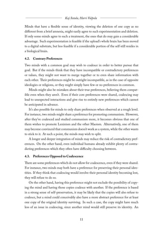 Minds that have a flexible sense of identity, viewing the deletion of one copy as no
diﬀerent from a brief amnesia, might easily agree to such experimentation and deletion.
If only some minds agree to such a treatment, the ones that do may gain a considerable
advantage. Such experimentation is feasible if the upload’s whole brain has been moved
to a digital substrate, but less feasible if a considerable portion of the self still resides in
a biological brain.

4.2. Contrary Preferences

Two minds with a common goal may wish to coalesce in order to better pursue that
goal. But if the minds think that they have incompatible or contradictory preferences
or values, they might not want to merge together or to even share information with
each other. Their preferences might be outright incompatible, as in the case of opposite
ideologies or religions, or they might simply have few or no preferences in common.
   Minds might also be mistaken about their true preferences, believing them compat-
ible even when they aren’t. Even if their core preferences were shared, coalescing may
lead to unexpected interactions and give rise to entirely new preferences which cannot
be anticipated in advance.
   It’s also possible for minds to only share preferences when observed at a rough level.
For instance, two minds might share a preference for promoting communism. However,
after they’ve coalesced and studied communism more, it becomes obvious that one of
them wishes to promote Leninism and the other Maoism. Alternatively, one of them
may become convinced that communism doesn’t work as a system, while the other wants
to stick to it. At such a point, the minds may wish to split.
   A longer and deeper integration of minds may reduce the risk of contradictory pref-
erences. On the other hand, even individual humans already exhibit plenty of contra-
dicting preferences which they often have diﬃculty choosing between.

4.3. Preferences Opposed to Coalescence

There are some preferences which do not allow for coalescence, even if they were shared.
For instance, two minds may both have a preference for preserving their personal iden-
tities. If they think that coalescing would involve their personal identity becoming lost,
they will refuse to do so.
   On the other hand, having this preference might not exclude the possibility of copy-
ing the mind and having those copies coalesce with another. If the preference is based
in a strong sense of self-preservation, it may be likely that the copies will also refuse to
coalesce, but a mind could conceivably also have a more abstract preference for at least
one copy of the original identity surviving. In such a case, the copy might have much
less of an issue in coalescing, since another mind would still preserve its identity. An
 