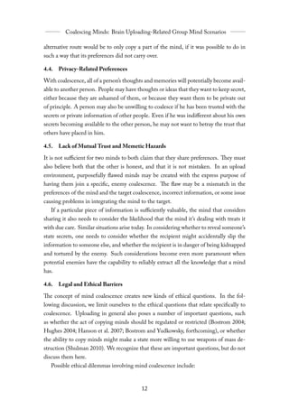 alternative route would be to only copy a part of the mind, if it was possible to do in
such a way that its preferences did not carry over.

4.4. Privacy-Related Preferences

With coalescence, all of a person’s thoughts and memories will potentially become avail-
able to another person. People may have thoughts or ideas that they want to keep secret,
either because they are ashamed of them, or because they want them to be private out
of principle. A person may also be unwilling to coalesce if he has been trusted with the
secrets or private information of other people. Even if he was indiﬀerent about his own
secrets becoming available to the other person, he may not want to betray the trust that
others have placed in him.

4.5. Lack of Mutual Trust and Memetic Hazards

It is not suﬃcient for two minds to both claim that they share preferences. They must
also believe both that the other is honest, and that it is not mistaken. In an upload
environment, purposefully flawed minds may be created with the express purpose of
having them join a specific, enemy coalescence. The flaw may be a mismatch in the
preferences of the mind and the target coalescence, incorrect information, or some issue
causing problems in integrating the mind to the target.
   If a particular piece of information is suﬃciently valuable, the mind that considers
sharing it also needs to consider the likelihood that the mind it’s dealing with treats it
with due care. Similar situations arise today. In considering whether to reveal someone’s
state secrets, one needs to consider whether the recipient might accidentally slip the
information to someone else, and whether the recipient is in danger of being kidnapped
and tortured by the enemy. Such considerations become even more paramount when
potential enemies have the capability to reliably extract all the knowledge that a mind
has.

4.6. Legal and Ethical Barriers

The concept of mind coalescence creates new kinds of ethical questions. In the fol-
lowing discussion, we limit ourselves to the ethical questions that relate specifically to
coalescence. Uploading in general also poses a number of important questions, such
as whether the act of copying minds should be regulated or restricted (Bostrom 2004;
Hughes 2004; Hanson et al. 2007; Bostrom and Yudkowsky, forthcoming), or whether
the ability to copy minds might make a state more willing to use weapons of mass de-
struction (Shulman 2010). We recognize that these are important questions, but do not
discuss them here.
   Possible ethical dilemmas involving mind coalescence include:
 