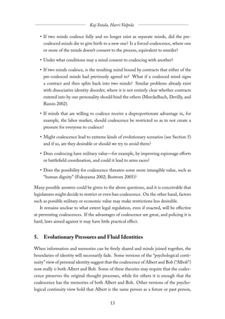 • If two minds coalesce fully and no longer exist as separate minds, did the pre-
     coalesced minds die to give birth to a new one? Is a forced coalescence, where one
     or more of the minds doesn’t consent to the process, equivalent to murder?

   • Under what conditions may a mind consent to coalescing with another?

   • If two minds coalesce, is the resulting mind bound by contracts that either of the
     pre-coalesced minds had previously agreed to? What if a coalesced mind signs
     a contract and then splits back into two minds? Similar problems already exist
     with dissociative identity disorder, where it is not entirely clear whether contracts
     entered into by one personality should bind the others (Merckelbach, Devilly, and
     Rassin 2002).

   • If minds that are willing to coalesce receive a disproportionate advantage in, for
     example, the labor market, should coalescence be restricted so as to not create a
     pressure for everyone to coalesce?

   • Might coalescence lead to extreme kinds of evolutionary scenarios (see Section 5)
     and if so, are they desirable or should we try to avoid them?

   • Does coalescing have military value—for example, by improving espionage eﬀorts
     or battlefield coordination, and could it lead to arms races?

   • Does the possibility for coalescence threaten some more intangible value, such as
     “human dignity” (Fukuyama 2002; Bostrom 2005)?

Many possible answers could be given to the above questions, and it is conceivable that
legislatures might decide to restrict or even ban coalescence. On the other hand, factors
such as possible military or economic value may make restrictions less desirable.
   It remains unclear to what extent legal regulation, even if enacted, will be eﬀective
at preventing coalescences. If the advantages of coalescence are great, and policing it is
hard, laws aimed against it may have little practical eﬀect.


5. Evolutionary Pressures and Fluid Identities

When information and memories can be freely shared and minds joined together, the
boundaries of identity will necessarily fade. Some versions of the “psychological conti-
nuity” view of personal identity suggest that the coalescence of Albert and Bob (“Albob”)
now really is both Albert and Bob. Some of these theories may require that the coales-
cence preserves the original thought processes, while for others it is enough that the
coalescence has the memories of both Albert and Bob. Other versions of the psycho-
logical continuity view hold that Albert is the same person as a future or past person,
 