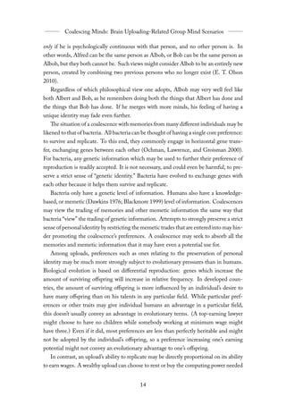 only if he is psychologically continuous with that person, and no other person is. In
other words, Alfred can be the same person as Albob, or Bob can be the same person as
Albob, but they both cannot be. Such views might consider Albob to be an entirely new
person, created by combining two previous persons who no longer exist (E. T. Olson
2010).
   Regardless of which philosophical view one adopts, Albob may very well feel like
both Albert and Bob, as he remembers doing both the things that Albert has done and
the things that Bob has done. If he merges with more minds, his feeling of having a
unique identity may fade even further.
    The situation of a coalescence with memories from many diﬀerent individuals may be
likened to that of bacteria. All bacteria can be thought of having a single core preference:
to survive and replicate. To this end, they commonly engage in horizontal gene trans-
fer, exchanging genes between each other (Ochman, Lawrence, and Groisman 2000).
For bacteria, any genetic information which may be used to further their preference of
reproduction is readily accepted. It is not necessary, and could even be harmful, to pre-
serve a strict sense of “genetic identity.” Bacteria have evolved to exchange genes with
each other because it helps them survive and replicate.
   Bacteria only have a genetic level of information. Humans also have a knowledge-
based, or memetic (Dawkins 1976; Blackmore 1999) level of information. Coalescences
may view the trading of memories and other memetic information the same way that
bacteria “view” the trading of genetic information. Attempts to strongly preserve a strict
sense of personal identity by restricting the memetic trades that are entered into may hin-
der promoting the coalescence’s preferences. A coalescence may seek to absorb all the
memories and memetic information that it may have even a potential use for.
   Among uploads, preferences such as ones relating to the preservation of personal
identity may be much more strongly subject to evolutionary pressures than in humans.
Biological evolution is based on diﬀerential reproduction: genes which increase the
amount of surviving oﬀspring will increase in relative frequency. In developed coun-
tries, the amount of surviving oﬀspring is more influenced by an individual’s desire to
have many oﬀspring than on his talents in any particular field. While particular pref-
erences or other traits may give individual humans an advantage in a particular field,
this doesn’t usually convey an advantage in evolutionary terms. (A top-earning lawyer
might choose to have no children while somebody working at minimum wage might
have three.) Even if it did, most preferences are less than perfectly heritable and might
not be adopted by the individual’s oﬀspring, so a preference increasing one’s earning
potential might not convey an evolutionary advantage to one’s oﬀspring.
   In contrast, an upload’s ability to replicate may be directly proportional on its ability
to earn wages. A wealthy upload can choose to rent or buy the computing power needed
 