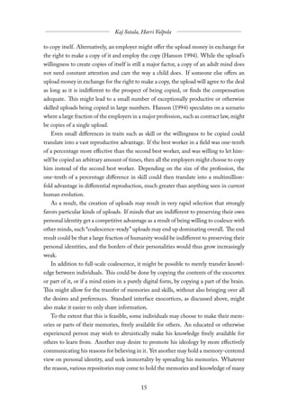 to copy itself. Alternatively, an employer might oﬀer the upload money in exchange for
the right to make a copy of it and employ the copy (Hanson 1994). While the upload’s
willingness to create copies of itself is still a major factor, a copy of an adult mind does
not need constant attention and care the way a child does. If someone else oﬀers an
upload money in exchange for the right to make a copy, the upload will agree to the deal
as long as it is indiﬀerent to the prospect of being copied, or finds the compensation
adequate. This might lead to a small number of exceptionally productive or otherwise
skilled uploads being copied in large numbers. Hanson (1994) speculates on a scenario
where a large fraction of the employers in a major profession, such as contract law, might
be copies of a single upload.
   Even small diﬀerences in traits such as skill or the willingness to be copied could
translate into a vast reproductive advantage. If the best worker in a field was one-tenth
of a percentage more eﬀective than the second best worker, and was willing to let him-
self be copied an arbitrary amount of times, then all the employers might choose to copy
him instead of the second best worker. Depending on the size of the profession, the
one-tenth of a percentage diﬀerence in skill could then translate into a multimillion-
fold advantage in diﬀerential reproduction, much greater than anything seen in current
human evolution.
  As a result, the creation of uploads may result in very rapid selection that strongly
favors particular kinds of uploads. If minds that are indiﬀerent to preserving their own
personal identity get a competitive advantage as a result of being willing to coalesce with
other minds, such “coalescence-ready” uploads may end up dominating overall. The end
result could be that a large fraction of humanity would be indiﬀerent to preserving their
personal identities, and the borders of their personalities would thus grow increasingly
weak.
   In addition to full-scale coalescence, it might be possible to merely transfer knowl-
edge between individuals. This could be done by copying the contents of the exocortex
or part of it, or if a mind exists in a purely digital form, by copying a part of the brain.
This might allow for the transfer of memories and skills, without also bringing over all
the desires and preferences. Standard interface exocortices, as discussed above, might
also make it easier to only share information.
   To the extent that this is feasible, some individuals may choose to make their mem-
ories or parts of their memories, freely available for others. An educated or otherwise
experienced person may wish to altruistically make his knowledge freely available for
others to learn from. Another may desire to promote his ideology by more eﬀectively
communicating his reasons for believing in it. Yet another may hold a memory-centered
view on personal identity, and seek immortality by spreading his memories. Whatever
the reason, various repositories may come to hold the memories and knowledge of many
 