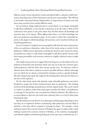 diﬀerent minds. If such repositories contain specialized skills or otherwise useful infor-
mation, absorbing some of their information may become commonplace. This will lead
to the borders of personal identity fading further, if a large fraction of minds carry with
them many memories from entirely diﬀerent minds.
   At one extreme, things might proceed to a point where it is no longer meaningful
to talk about individuals, or even specific coalescences at all. By trade or theft, several
coalescences have gotten to the point where they all share almost all knowledge and
memories that can be shared. What diﬀerentiates them is not their knowledge, but
their core preferences and ultimate goals. To the extent to which this is plausible de-
pends on the degree to which knowledge and memories can be transferred without also
transferring preferences.
   In such a situation, it might be most meaningful to talk about the assets and positions
of the core preferences themselves, rather than of the minds acting as carriers for the
preferences. While current-day humans could also be viewed as mere carriers for memes
and preferences, today it is still clearly meaningful to talk about specific humans with
their unique personalities and memories, whereas in a highly-coalesced society it might
not be.
   One might even go as far as to suggest that in the long run, it is the details of the core
preferences themselves that determine which ones win out at the end. General, open-
ended preferences will fare better than narrow, specific ones. A coalescence with no
ultimate desire other than to replicate as much as possible will have a definite advantage
over one which has its options constrained by wanting to protect a specific landmark.
All other things being equal, this might be the deciding factor that tips the balance in
the favor of the replicator.
   On the other hand, minds with relatively easily achievable preferences may find it
beneficial to merge even if they would previously share no preferences. The resulting
mind has all the knowledge and preferences of both original minds. This can be viewed
as a trade or an alliance, where both minds agree to further the other’s core preferences
in exchange for having their own core preferences likewise furthered. The diﬀerence to
an actual alliance is that once the minds have coalesced, there is no risk of either party
betraying the deal.
   Specific preferences may then be at an advantage or disadvantage, depending on how
easy they are to implement without contradicting other preferences and how likely it
therefore is that they will be accepted in exchange by others. For example, a mind
wishing to protect the economic interests of Finland may agree to coalesce with a mind
wishing to protect the economic interests of Sweden, as the countries are geographic
and cultural neighbors and furthering both goals at the same time is relatively easy. Co-
 
