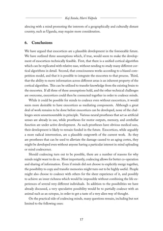 alescing with a mind promoting the interests of a geographically and culturally distant
country, such as Uganda, may require more consideration.


6. Conclusions

We have argued that exocortices are a plausible development in the foreseeable future.
We have outlined three assumptions which, if true, would seem to make the develop-
ment of exocortices technically feasible. First, that there is a unified cortical algorithm
which can be replicated with relative ease, without needing to study many diﬀerent cor-
tical algorithms in detail. Second, that consciousness works according to a biased com-
petition model, and that it is possible to integrate the exocortex to that process. Third,
that the ability to move information across diﬀerent areas is an inherent property of the
cortical algorithm. This can be utilized to transfer knowledge from the existing brain to
the exocortex. If all three of these assumptions hold, and the other technical challenges
are overcome, exocortices could then be connected together in order to coalesce minds.
   While it could be possible for minds to coalesce even without exocortices, it would
seem more desirable to have exocortices as mediating components. Although a great
deal of work remains to be done before exocortices can be developed, none of the chal-
lenges seem unsurmountable in principle. Various neural prostheses that act as artificial
senses are already in use, while prostheses for motor outputs, memory, and cerebellar
function are under active development. As such prostheses have obvious medical uses,
their development is likely to remain funded in the future. Exocortices, while arguably
a more radical intervention, are a plausible outgrowth of the current work. As they
are prostheses that can be used to alleviate the damage caused to an aging cortex, they
might be developed even without anyone having a particular interest in mind uploading
or mind coalescence.
   Should coalescing turn out to be possible, there are a number of reasons for why
minds might want to do so. Most importantly, coalescing allows for better co-operation
and sharing of information. Even if minds did not choose to explicitly merge together,
the possibility to copy and transfer memories might turn out to be highly useful. People
might also choose to coalesce with others for the sheer experience of it, and possibly
to achieve an inner richness which would be impossible without combining the life ex-
periences of several very diﬀerent individuals. In addition to the possibilities we have
already discussed, a very speculative possibility would be to partially coalesce with an
animal such as an octopus, in order to get a taste of a very alien way of thought.
   On the practical side of coalescing minds, many questions remain, including but not
limited to the following ones:
 