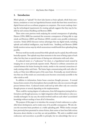 1. Introduction

Mind uploads, or “uploads” for short (also known as brain uploads, whole brain emu-
lations, emulations or ems) are hypothetical human minds that have been moved into a
digital format and run as software programs on computers. One recent roadmap chart-
ing the technological requirements for creating uploads suggests that they may be fea-
sible by mid-century (Sandberg and Bostrom 2008).
   There exists some previous work analyzing the societal consequences of uploading.
Hanson (1994, 2008) has examined the economic consequences of being able to copy
minds and Bostrom (2004) and Shulman (2010) consider some possible evolutionary
scenarios. Sotala (2012) discusses various advantages that any digital minds, including
uploads and artificial intelligences, may benefit from. Sandberg and Bostrom (2008)
briefly mention various ways by which neuroscience would benefit from uploading being
possible.
   Previous work has mostly assumed that while uploads may be copied, they will remain
basically separate. Two uploads may share memories in the sense of being copies of each
other, but they have no special means of sharing new information with each other.
   A coalesced mind, or a “coalescence” for short, is a hypothetical mind created by
merging two or more previously separate minds. Physical or software connections are
created between the brains housing the minds, similar to the neuronal connections al-
ready existing within each brain. The brains begin communicating with each other di-
rectly, as if they were diﬀerent parts of the same brain. Eventually, any stored informa-
tion that one of the minds can consciously access becomes consciously accessible to the
other minds as well.
  In addition to information, brains house conscious thought processes. A normal
human brain consists of two hemispheres that normally have only one conscious thought
process between them. Coalesced minds could end up with either only one conscious
thought process or several, depending on the implementation.
   There could be varying degrees of coalescence, from full integration joining both in-
formation and thought processes, to a light integration where information is only occa-
sionally exchanged. In any case, the minds involved could use each others’ accumulated
knowledge without needing to learn all of it themselves.
   The purpose of this paper is to introduce the concept of mind coalescence as a plau-
sible future development, and to study some of its possible consequences. We also dis-
cuss the exocortex brain prosthesis as a viable uploading path. While similar concepts
have previously been presented in science fiction, there seems to have been little serious
discussion about whether or not they are real possibilities. We seek to establish mind
coalescence and exocortices as possible in principle, but we acknowledge that our ar-
 