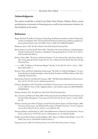 Acknowledgments

The authors would like to thank Louie Helm, Peter Scheyer, Vladimir Nesov, several
pseudonymous commenters on lesswrong.com, as well as two anonymous reviewers, for
their feedback on the article.


References
Berger, Theodore W., Robert E. Hampson, Dong Song, Anushka Goonawardena, Vasilis Z. Marmarelis,
    and Sam A. Deadwyler. 2011. “A Cortical Neural Prosthesis for Restoring and Enhancing Memory.”
    Journal of Neural Engineering 8 (4): 046017. doi:10.1088/1741-2560/8/4/046017.
Blackmore, Susan. 1999. The Meme Machine. New York: Oxford University Press.
Bloom, Juliana S., and George W. Hynd. 2005. “The Role of the Corpus Callosum in Interhemispheric
    Transfer of Information: Excitation or Inhibition?” Neuropsychology Review 15 (2): 59–71. doi:10.
    1007/s11065-005-6252-y.
Bostrom, Nick. 2004. “The Future of Human Evolution.” In Two Hundred Years After Kant, Fifty Years
     After Turing, edited by Charles Tandy, 339–371. Vol. 2. Death and Anti-Death. Palo Alto, CA: Ria
     University Press.
      . 2005. “In Defense of Posthuman Dignity.” Bioethics 19 (3): 202–214. doi:10.1111/j.1467-
    8519.2005.00437.x.

Bostrom, Nick, and Eliezer Yudkowsky. Forthcoming. “The Ethics of Artificial Intelligence.” In Cam-
     bridge Handbook of Artificial Intelligence, edited by Keith Frankish and William Ramsey. New York:
     Cambridge University Press.
Buxhoeveden, Daniel P., and Manuel F. Casanova. 2002. “The Minicolumn Hypothesis in Neuroscience.”
    Brain 125 (5): 935–951. doi:10.1093/brain/awf110.
Chalmers, David John. 1995. “Facing Up to the Problem of Consciousness.” Journal of Consciousness Stud-
    ies 2 (3): 200–219. http://www.ingentaconnect.com/content/imp/jcs/1995/00000002/
    00000003/653.
Dawkins, Richard. 1976. The Selfish Gene. New York: Oxford University Press.
Deco, Gustavo, and Edmund T. Rolls. 2004. “A Neurodynamical Cortical Model of Visual Attention and
    Invariant Object Recognition.” Vision Research 44 (6): 621–642. doi:10.1016/j.visres.2003.
    09.037.
Dehaene, Stanislas, Jean-Pierre Changeux, Lionel Naccache, Jérôme Sackur, and Claire Sergent. 2006.
    “Conscious, Preconscious, and Subliminal Processing: A Testable Taxonomy.” Trends in Cognitive
    Sciences 10 (5): 204–211. doi:10.1016/j.tics.2006.03.007.

Desimone, Robert, and John Duncan. 1995. “Neural Mechanisms of Selective Visual Attention.” Annual
    Review of Neuroscience 18:193–222. doi:10.1146/annurev.ne.18.030195.001205.

Feuillet, Lionel, Henry Dufour, and Jean Pelletier. 2007. “Brain of a White-Collar Worker.” Lancet 370
     (9583): 262. doi:10.1016/S0140-6736(07)61127-1.

Fukuyama, Francis. 2002. Our Posthuman Future. 1st ed. New York: Farrar, Strauss / Giroux.
 