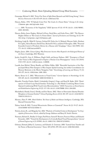 Gazzaniga, Michael S. 2005. “Forty-Five Years of Split-Brain Research and Still Going Strong.” Nature
    Reviews Neuroscience 6 (8): 653–659. doi:10.1038/nrn1723.
Hanson, Robin. 1994. “If Uploads Come First: The Crack of a Future Dawn.” Extropy 6 (2). http :
    //hanson.gmu.edu/uploads.html.
      . 2008. “Economics of the Singularity.” IEEE Spectrum 45 (6): 45–50. doi:10 . 1109 / MSPEC .
    2008.4531461.
Hanson, Robin, James Hughes, Michael LaTorra, David Brin, and Giulio Prisco. 2007. “The Hanson-
    Hughes Debate on ‘The Crack of a Future Dawn.”’ Journal of Evolution and Technology 16 (1): 99–
    126. http://jetpress.org/v16/hanson.pdf.
Hochberg, Leigh R., Mijail D. Serruya, Gerhard M. Friehs, Jon A. Mukand, Maryam Saleh, Abraham
   H. Caplan, Almut Branner, David Chen, Richard D. Penn, and John P. Donoghue. 2006. “Neuronal
   Ensemble Control of Prosthetic Devices by a Human with Tetraplegia.” Nature 442 (7099): 164–
   171. doi:10.1038/nature04970.
Hughes, James. 2004. Citizen Cyborg: Why Democratic Societies Must Respond to the Redesigned Human of
   the Future. Cambridge, MA: Westview.
Jacobs, Gerald H., Gary A. Williams, Hugh Cahill, and Jeremy Nathans. 2007. “Emergence of Novel
     Color Vision in Mice Engineered to Express a Human Cone Photopigment.” Science 315 (5819):
     1723–1725. doi:10.1126/science.1138838.
Lassalle, Jean-Michel, Thierry Bataille, and Hélène Halley. 2000. “Reversible Inactivation of the Hip-
    pocampal Mossy Fiber Synapses in Mice Impairs Spatial Learning, but neither Consolidation nor
    Memory Retrieval, in the Morris Navigation Task.” Neurobiology of Learning and Memory 73 (3):
    243–257. doi:10.1006/nlme.1999.3931.
Martin, Kevan A. C. 2002. “Microcircuits in Visual Cortex.” Current Opinion in Neurobiology 12 (4):
    418–425. doi:10.1016/S0959-4388(02)00343-4.
Marzullo, Timothy Charles, Mark J. Lehmkuhle, Gregory J. Gage, and Daryl R. Kipke. 2010. “Devel-
    opment of Closed-Loop Neural Interface Technology in a Rat Model: Combining Motor Cortex
    Operant Conditioning With Visual Cortex Microstimulation.” IEEE Transactions on Neural Systems
    and Rehabilitation Engineering 18 (2): 117–126. doi:10.1109/TNSRE.2010.2041363.
Merckelbach, Harald, Grant J. Devilly, and Eric Rassin. 2002. “Alters in Dissociative Identity Disorder:
    Metaphors or Genuine Entities?” Clinical Psychology Review 22 (4): 481–497. doi:10.1016/S0272-
    7358(01)00115-5.
Moravec, Hans P. 1988. Mind Children: The Future of Robot and Human Intelligence. Cambridge, MA:
   Harvard University Press.
Nelson, Sacha B. 2002. “Cortical Microcircuits: Diverse or Canonical?” Neuron 36 (1): 19–27. doi:10.
    1016/S0896-6273(02)00944-3.
Newton, Jessica R., and Mriganka Sur. 2004. “Plasticity of Cerebral Cortex in Development.” In Ency-
   clopedia of Neuroscience, 3rd ed., edited by George Adelman and Barry H. Smith. Elsevier.
Normann, Richard A., Bradley A. Greger, Paul House, Samuel F. Romero, Francisco Pelayo, and Eduardo
   Fernandez. 2009. “Toward the Development of a Cortically Based Visual Neuroprosthesis.” Journal
   of Neural Engineering 6 (3): 035001. doi:10.1088/1741-2560/6/3/035001.
Ochman, Howard, Jeﬀrey G. Lawrence, and Eduardo A. Groisman. 2000. “Lateral Gene Transfer and
   the Nature of Bacterial Innovation.” Nature 405 (6784): 299–304. doi:10.1038/35012500.
 