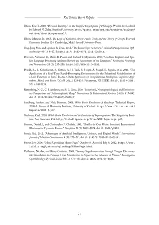 Olson, Eric T. 2010. “Personal Identity.” In The Stanford Encyclopedia of Philosophy, Winter 2010, edited
    by Edward N. Zalta. Stanford University. http://plato.stanford.edu/archives/win2010/
    entries/identity-personal/.

Olson, Mancur, Jr. 1965. The Logic of Collective Action: Public Goods and the Theory of Groups. Harvard
    Economic Studies 124. Cambridge, MA: Harvard University Press.

Ong, Jong Min, and Lyndon da Cruz. 2012. “The Bionic Eye: A Review.” Clinical & Experimental Oph-
    thalmology 40 (1): 6–17. doi:10.1111/j.1442-9071.2011.02590.x.

Peterson, Nathaniel R., David B. Pisoni, and Richard T. Miyamoto. 2010. “Cochlear Implants and Spo-
     ken Language Processing Abilities: Review and Assessment of the Literature.” Restorative Neurology
     and Neuroscience 28 (2): 237–250. doi:10.3233/RNN-2010-0535.
Prückl, R., E. Grünbacher, R. Ortner, A. H. Taub, R. Hogri, A. Magal, E. Segalis, et al. 2011. “The
    Application of a Real-Time Rapid-Prototyping Environment for the Behavioral Rehabilitation of
    a Lost Function in Rats.” In 2011 IEEE Symposium on Computational Intelligence, Cognitive Algo-
    rithms, Mind, and Brain (CCMB 2011), 128–135. Piscataway, NJ: IEEE. doi:10 . 1109 / CCMB .
    2011.5952121.
Rattenborg, N. C., C. J. Amlaner, and S. L. Lima. 2000. “Behavioral, Neurophysiological and Evolution-
     ary Perspectives on Unihemispheric Sleep.” Neuroscience & Biobehavioral Reviews 24 (8): 817–842.
     doi:10.1016/S0149-7634(00)00039-7.
Sandberg, Anders, and Nick Bostrom. 2008. Whole Brain Emulation: A Roadmap. Technical Report,
    2008-3. Future of Humanity Institute, University of Oxford. http : / / www . fhi . ox . ac . uk /
    Reports/2008-3.pdf.

Shulman, Carl. 2010. Whole Brain Emulation and the Evolution of Superorganisms. The Singularity Insti-
    tute, San Francisco, CA. http://intelligence.org/files/WBE-Superorgs.pdf.

Simons, Daniel J., and Christopher F. Chabris. 1999. “Gorillas in Our Midst: Sustained Inattentional
    Blindness for Dynamic Events.” Perception 28 (9): 1059–1074. doi:10.1068/p2952.

Sotala, Kaj. 2012. “Advantages of Artificial Intelligences, Uploads, and Digital Minds.” International
     Journal of Machine Consciousness 4 (1): 275–291. doi:10.1142/S1793843012400161.

Strout, Joe. 2006. “Mind Uploading Home Page.” October 8. Accessed July 9, 2012. http : / / www .
     ibiblio.org/jstrout/uploading/MUHomePage.html.
Vuillerme, Nicolas, and Rémy Cuisinier. 2009. “Sensory Supplementation through Tongue Electrotac-
     tile Stimulation to Preserve Head Stabilization in Space in the Absence of Vision.” Investigative
     Ophthalmology & Visual Science 50 (1): 476–481. doi:10.1167/iovs.07-1595.
 