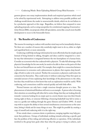 gument glosses over many implementation details and empirical questions which need
to be solved by experimental work. Attempting to address every possible problem and
challenge would drown the reader in neuroscientific details, which we do not believe to
be a productive approach at this stage. Regardless, we believe that compared to some
uploading proposals, such as using nanoprobes for correlational mapping of neuronal ac-
tivity (Strout 2006), our proposal, while still speculative, seems like a much more feasible
development to occur in the foreseeable future.


2. The Benefits of Coalescence

The reasons for wanting to coalesce with another mind may not be immediately obvious.
Yet there are a number of reasons why somebody might want to do so, either at a light
and superficial level, or more extensively.
   Coalescing could help exchange information far more eﬀectively than by simple speech.
Instead of being limited to talking, thoughts and ideas could be integrated in a simi-
lar way that information is integrated between the two hemispheres of a human brain.
Consider an economist who has coalesced with a physicist. To take full advantage of the
physicist’s knowledge for his own work, he needs to be able to draw on the parts of it that
he does not himself know are useful. For example, there might be a connection between
a phenomenon in economics and a phenomenon in physics that requires deep knowl-
edge of both in order to be noticed. Neither the economist or physicist could notice the
connection by themselves. They could notice it without coalescing if they first spent an
extended amount of time explaining their knowledge of the phenomenon to the other,
but then they would have to first know that such an explanation would be useful. With
coalescing, such connections could be noticed quickly and with little eﬀort.
  Normal humans can only have a single conscious thought process at a time. The
phenomenon of attentional blindness will serve as an example. A person who is focusing
their attention on something will often fail to notice things that they are looking directly
towards—someone looking for an empty spot in a movie theater may miss their friends
waving right at them, or someone following a bouncing basketball may fail to notice a
man in a gorilla suit walking through the game (Simons and Chabris 1999). A mind
may wish to acquire the ability to have several simultaneous consciousnesses at the same
time, letting it think and do many things at once. This might be possible by creating a
copy of oneself and coalescing with it in the right way.
   If two minds share a common desire or preference, merging together may help pro-
mote that preference. Groups of individuals working towards achieving a specific goal
face the problem of free-riding and enforcing eﬀective co-operation. If the individuals
involved in the group have goals other than what the group is trying to achieve, each
 