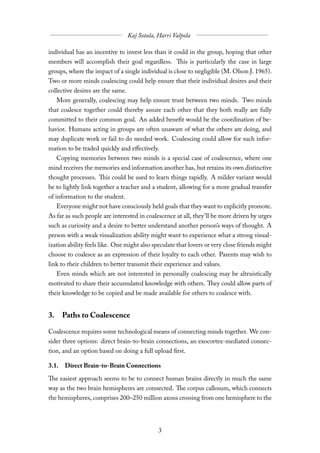 individual has an incentive to invest less than it could in the group, hoping that other
members will accomplish their goal regardless. This is particularly the case in large
groups, where the impact of a single individual is close to negligible (M. Olson J. 1965).
Two or more minds coalescing could help ensure that their individual desires and their
collective desires are the same.
   More generally, coalescing may help ensure trust between two minds. Two minds
that coalesce together could thereby assure each other that they both really are fully
committed to their common goal. An added benefit would be the coordination of be-
havior. Humans acting in groups are often unaware of what the others are doing, and
may duplicate work or fail to do needed work. Coalescing could allow for such infor-
mation to be traded quickly and eﬀectively.
   Copying memories between two minds is a special case of coalescence, where one
mind receives the memories and information another has, but retains its own distinctive
thought processes. This could be used to learn things rapidly. A milder variant would
be to lightly link together a teacher and a student, allowing for a more gradual transfer
of information to the student.
   Everyone might not have consciously held goals that they want to explicitly promote.
As far as such people are interested in coalescence at all, they’ll be more driven by urges
such as curiosity and a desire to better understand another person’s ways of thought. A
person with a weak visualization ability might want to experience what a strong visual-
ization ability feels like. One might also speculate that lovers or very close friends might
choose to coalesce as an expression of their loyalty to each other. Parents may wish to
link to their children to better transmit their experience and values.
   Even minds which are not interested in personally coalescing may be altruistically
motivated to share their accumulated knowledge with others. They could allow parts of
their knowledge to be copied and be made available for others to coalesce with.


3. Paths to Coalescence

Coalescence requires some technological means of connecting minds together. We con-
sider three options: direct brain-to-brain connections, an exocortex-mediated connec-
tion, and an option based on doing a full upload first.

3.1. Direct Brain-to-Brain Connections

The easiest approach seems to be to connect human brains directly in much the same
way as the two brain hemispheres are connected. The corpus callosum, which connects
the hemispheres, comprises 200–250 million axons crossing from one hemisphere to the
 