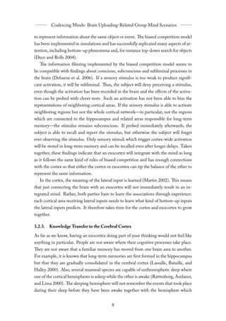 to represent information about the same object or event. The biased competition model
has been implemented in simulations and has successfully replicated many aspects of at-
tention, including bottom-up phenomena and, for instance top-down search for objects
(Deco and Rolls 2004).
   The information filtering implemented by the biased competition model seems to
be compatible with findings about conscious, subconscious and subliminal processes in
the brain (Dehaene et al. 2006). If a sensory stimulus is too weak to produce signifi-
cant activation, it will be subliminal. Thus, the subject will deny perceiving a stimulus,
even though the activation has been recorded in the brain and the eﬀects of the activa-
tion can be probed with clever tests. Such an activation has not been able to bias the
representations of neighboring cortical areas. If the sensory stimulus is able to activate
neighboring regions but not the whole cortical network—in particular, not the regions
which are connected to the hippocampus and related areas responsible for long-term
memory—the stimulus remains subconscious. If probed immediately afterwards, the
subject is able to recall and report the stimulus, but otherwise the subject will forget
ever observing the stimulus. Only sensory stimuli which trigger cortex-wide activation
will be stored in long-term memory and can be recalled even after longer delays. Taken
together, these findings indicate that an exocortex will integrate with the mind as long
as it follows the same kind of rules of biased competition and has enough connections
with the cortex so that either the cortex or exocortex can tip the balance of the other to
represent the same information.
   In the cortex, the meaning of the lateral input is learned (Martin 2002). This means
that just connecting the brain with an exocortex will not immediately result in an in-
tegrated mind. Rather, both parties have to learn the associations through experience:
each cortical area receiving lateral inputs needs to learn what kind of bottom-up inputs
the lateral inputs predicts. It therefore takes time for the cortex and exocortex to grow
together.

3.2.3. Knowledge Transfer in the Cerebral Cortex

As far as we know, having an exocortex doing part of your thinking would not feel like
anything in particular. People are not aware where their cognitive processes take place.
They are not aware that a familiar memory has moved from one brain area to another.
For example, it is known that long-term memories are first formed in the hippocampus
but that they are gradually consolidated in the cerebral cortex (Lassalle, Bataille, and
Halley 2000). Also, several mammal species are capable of unihemispheric sleep where
one of the cortical hemispheres is asleep while the other is awake (Rattenborg, Amlaner,
and Lima 2000). The sleeping hemisphere will not remember the events that took place
during their sleep before they have been awake together with the hemisphere which
 