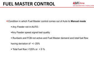 Condition in which Fuel Master control comes out of Auto to Manual mode
 Any Feeder not in AUTO.
Any Feeder speed signal bad quality
 Runback and FCB not active and Fuel Master demand and total fuel flow
having deviation of +/- 25%
 Total fuel flow >125% or < 0 %
FUEL MASTER CONTROL
 