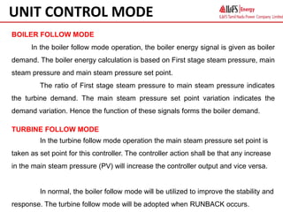 BOILER FOLLOW MODE
In the boiler follow mode operation, the boiler energy signal is given as boiler
demand. The boiler energy calculation is based on First stage steam pressure, main
steam pressure and main steam pressure set point.
The ratio of First stage steam pressure to main steam pressure indicates
the turbine demand. The main steam pressure set point variation indicates the
demand variation. Hence the function of these signals forms the boiler demand.
TURBINE FOLLOW MODE
In the turbine follow mode operation the main steam pressure set point is
taken as set point for this controller. The controller action shall be that any increase
in the main steam pressure (PV) will increase the controller output and vice versa.
In normal, the boiler follow mode will be utilized to improve the stability and
response. The turbine follow mode will be adopted when RUNBACK occurs.
UNIT CONTROL MODE
 