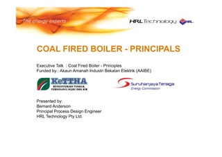 COAL FIRED BOILER - PRINCIPALS
Executive Talk : Coal Fired Boiler - Principles
Funded by : Akaun Amanah Industri Bekalan Elektrik (AAIBE)
Presented by:
Bernard Anderson
Principal Process Design Engineer
HRL Technology Pty Ltd.
 