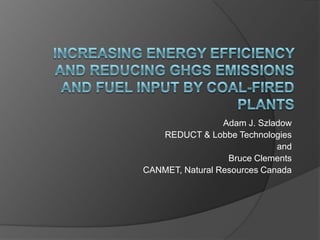 Increasing Energy Efficiency and Reducing GHGs Emissions and Fuel input by Coal-Fired Plants Adam J. Szladow REDUCT & Lobbe Technologies  and  Bruce Clements CANMET, Natural Resources Canada 