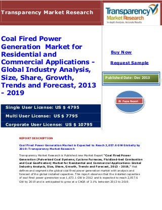 Transparency Market Research

Coal Fired Power
Generation Market for
Residential and
Commercial Applications Global Industry Analysis,
Size, Share, Growth,
Trends and Forecast, 2013
- 2019

Buy Now
Request Sample

Published Date: Dec 2013

85 Pages Report

Single User License: US $ 4795
Multi User License: US $ 7795
Corporate User License: US $ 10795
REPORT DESCRIPTION
Coal Fired Power Generation Market is Expected to Reach 2,057.6 GW Globally by
2019: Transparency Market Research
Transparency Market Research is Published new Market Report “Coal Fired Power
Generation (Pulverized Coal Systems, Cyclone Furnaces, Fluidized-bed Combustion
and Coal Gasification) Market for Residential and Commercial Applications: Global
Industry Analysis, Size, Share, Growth, Trends and Forecast, 2013 - 2019," that
defines and segments the global coal fired power generation market with analysis and
forecast of the global installed capacities. This report observes that the installed capacities
of coal fired power generation was 1,673.1 GW in 2012 and is expected to reach 2,057.6
GW by 2019 and is anticipated to grow at a CAGR of 3.1% between 2013 to 2019.

 