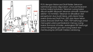 PLTU dengan Balanced Draft Boiler (tekanan
berimbang) biasa digunakan untuk pembakaran
bahan bakar batubara. Tekanan ruang bakar
dibuat sedikit dibawah tekanan atmosfir, biasanya
sekitar –10 mmH2O. Tekanan ini dihasilkan dari
pengaturan dua buah kipas, yaitu kipas hisap
paksa (Induced Draft Fan, IDF) dan kipas tekan
paksa (Forced Draft Fan, FDF). FDF berfungsi untuk
menyuplai udara pembakaran menuju ruang
bakar (furnace) di boiler, sedangkan IDF berfungsi
untuk menghisap gas dari ruang bakar dan
membuang ke atmosfir melalui cerobong.
 