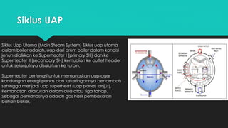 Siklus UAP
Siklus Uap Utama (Main Steam System) Siklus uap utama
dalam boiler adalah, uap dari drum boiler dalam kondisi
jenuh dialirkan ke Superheater I (primary SH) dan ke
Superheater II (secondary SH) kemudian ke outlet header
untuk selanjutnya disalurkan ke turbin.
Superheater berfungsi untuk memanaskan uap agar
kandungan energi panas dan kekeringannya bertambah
sehingga menjadi uap superheat (uap panas lanjut).
Pemanasan dilakukan dalam dua atau tiga tahap.
Sebagai pemanasnya adalah gas hasil pembakaran
bahan bakar.
 