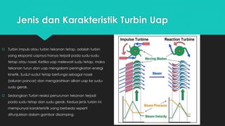 Jenis dan Karakteristik Turbin Uap
 Turbin impuls atau turbin tekanan tetap, adalah turbin
yang ekspansi uapnya hanya terjadi pada sudu-sudu
tetap atau nosel. Ketika uap melewati sudu tetap, maka
tekanan turun dan uap mengalami peningkatan energi
kinetik. Sudut-sudut tetap berfungsi sebagai nosel
(saluran pancar) dan mengarahkan aliran uap ke sudu-
sudu gerak.
 Sedangkan Turbin reaksi penurunan tekanan terjadi
pada sudu tetap dan sudu gerak. Kedua jenis turbin ini
mempunyai karakteristik yang berbeda seperti
ditunjukkan dalam gambar disamping.
 