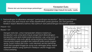 Perbandingan ini dikatakan sebagai “perbandingan kecepatan”. Bentuk kurva efisiensi
dari sudu-sudu jenis impuls dan reaksi diperlihatkan pada gambar .3.8. Dari gambar
tersebut dapat diketahui bahwa nilai optimum dari perbandingan kecepatan adalah :
Impuls = 0,5
Reaksi = 0,9
Dengan kata lain, untuk memperoleh efisiensi maksimum,
kecepatan sudu untuk jenis impuls sangat kecil dibandingkan
kecepatan sudu jenis reaksi pada kecepatan uap yang sama. Ini
menyebabkan sudu-sudu gerak yang panjang harus berprofil
impuls pada bagain pangkal dan berprofil reaksi pada bagian
ujung. Sudut masuk dari sudu– sudu berubah secara bertahap
mulai dari pangkal hingga ke ujung sudu sehingga tetap dapat
diperoleh efisiensi yang optimum meskipun ukuran tinggi sudu
cukup panjang.
 