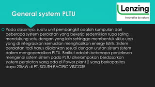 General system PLTU
 Pada dasarnya, suatu unit pembangkit adalah kumpulan dari
beberapa system peralatan yang bekerja sedemikian rupa saling
mendukung satu dengan yang lain sehingga membentuk siklus uap
yang di integrasikan kemudian menghasilkan energy listrik. Sistem
peralatan tadi harus dijalankan sesuai dengan urutan sistem sistem
dalam mengoperasikan PLTU. Berikut adalah beberapa penjelasan
mengenai sistem sistem pada PLTU dikelompokan berdasarkan
system peralatan yang ada di Power plant 2 yang berkapasitas
daya 20MW di PT. SOUTH PACIFIC VISCOSE
 