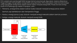 PLTU adalah jenis pembangkit listrik tenaga termal yang banyak digunakan, karena efisiensinya
tinggi sehingga menghasilkan energi listrik yang ekonomis. PLTU merupakan mesin konversi energi
yang mengubah energi kimia dalam bahan bakar menjadi energi listrik. Proses konversi energi
pada PLTU berlangsung melalui 3 tahapan, yaitu :
• Pertama, energi kimia dalam bahan bakar diubah menjadi energi panas dalam
bentuk uap bertekanan dan temperatur tinggi.
• Kedua, energi panas (uap) diubah menjadi energi mekanik dalam bentuk putaran.
• Ketiga, energi mekanik diubah menjadi energi listrik.
 