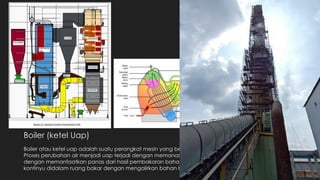 Boiler (ketel Uap)
Boiler atau ketel uap adalah suatu perangkat mesin yang berfungsi untuk mengubah air menjadi uap.
Proses perubahan air menjadi uap terjadi dengan memanaskan air yang berada didalam pipa-pipa
dengan memanfaatkan panas dari hasil pembakaran bahan bakar. Pembakaran dilakukan secara
kontinyu didalam ruang bakar dengan mengalirkan bahan bakar dan udara dari luar.
 