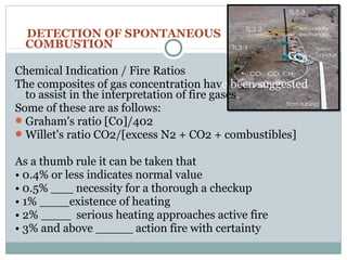 DETECTION OF SPONTANEOUS
COMBUSTION
Chemical Indication / Fire Ratios
The composites of gas concentration have been suggested
to assist in the interpretation of fire gases.
Some of these are as follows:
Graham's ratio [C0]/402
Willet's ratio CO2/[excess N2 + CO2 + combustibles]
As a thumb rule it can be taken that
• 0.4% or less indicates normal value
• 0.5% ___ necessity for a thorough a checkup
• 1% ____existence of heating
• 2% ____ serious heating approaches active fire
• 3% and above _____ action fire with certainty
 