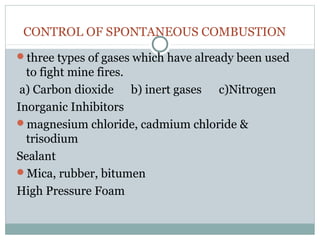 CONTROL OF SPONTANEOUS COMBUSTION
three types of gases which have already been used
to fight mine fires.
a) Carbon dioxide b) inert gases c)Nitrogen
Inorganic Inhibitors
magnesium chloride, cadmium chloride &
trisodium
Sealant
Mica, rubber, bitumen
High Pressure Foam
 