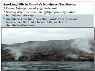Smoking Hills in Canada’s Northwest Territories
Cause: Auto-ignition of a lignite deposit
Starting date: Discovered in 1926 but probably started
burning centuries ago
Amplitude: Over time the sulfur dioxide from the smoke
has acidified the tundra biome of the whole area
-hundreds of hectares
 
