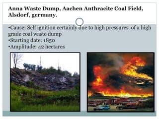 Anna Waste Dump, Aachen Anthracite Coal Field,
Alsdorf, germany.
•Cause: Self ignition certainly due to high pressures of a high
grade coal waste dump
•Starting date: 1850
•Amplitude: 42 hectares
 