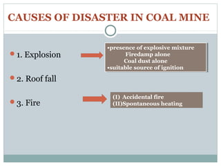 CAUSES OF DISASTER IN COAL MINE
1. Explosion
2. Roof fall
3. Fire
•presence of explosive mixture
Firedamp alone
Coal dust alone
•suitable source of ignition
•presence of explosive mixture
Firedamp alone
Coal dust alone
•suitable source of ignition
(I) Accidental fire
(II)Spontaneous heating
 