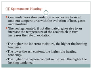 (||) Spontaneous Heating:
Coal undergoes slow oxidation on exposure to air at
ambient temperatures with the evolution of heat, gases
and moisture.
The heat generated, if not dissipated, gives rise to an
increase the temperature of the coal which in turn
increases the rate of oxidation.
• The higher the inherent moisture, the higher the heating
tendency.
• The lower the ash content, the higher the heating
tendency.
• The higher the oxygen content in the coal, the higher the
heating tendency.
 