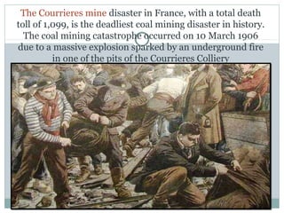 The Courrieres mine disaster in France, with a total death
toll of 1,099, is the deadliest coal mining disaster in history.
The coal mining catastrophe occurred on 10 March 1906
due to a massive explosion sparked by an underground fire
in one of the pits of the Courrieres Colliery
 