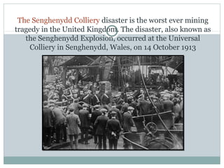 The Senghenydd Colliery disaster is the worst ever mining
tragedy in the United Kingdom. The disaster, also known as
the Senghenydd Explosion, occurred at the Universal
Colliery in Senghenydd, Wales, on 14 October 1913
 