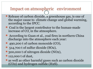 Impact on atmospheric environment
Release of carbon dioxide, a greenhouse gas, is one of
the major cause to climate change and global warming,
according to the IPCC.
 Coal is the largest contributor to the human-made
increase of CO2 in the atmosphere.
 According to Guan et al., coal fires in northern China
discharge into the atmosphere each year:
 490,200 t of carbon monoxide (CO),
 514,700 t of sulfur dioxide (SO2),
300,000 t of nitrogen dioxide (NO2),
112,000 t of dust,
as well as other harmful gases such as carbon dioxide
(CO2) and hydrogen sulfide (H2S).
 