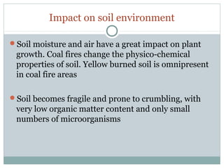 Impact on soil environment
Soil moisture and air have a great impact on plant
growth. Coal fires change the physico-chemical
properties of soil. Yellow burned soil is omnipresent
in coal fire areas
Soil becomes fragile and prone to crumbling, with
very low organic matter content and only small
numbers of microorganisms
 