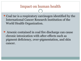 Impact on human health
Coal tar is a respiratory carcinogen identified by the
International Cancer Research Institution of the
World Health Organization.
 Arsenic contained in coal fire discharge can cause
chronic intoxication with after-effects such as
pigment deficiency, over-pigmentation, and skin
cancer.
 