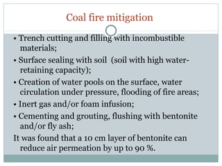 Coal fire mitigation
• Trench cutting and filling with incombustible
materials;
• Surface sealing with soil (soil with high water-
retaining capacity);
• Creation of water pools on the surface, water
circulation under pressure, flooding of fire areas;
• Inert gas and/or foam infusion;
• Cementing and grouting, flushing with bentonite
and/or fly ash;
It was found that a 10 cm layer of bentonite can
reduce air permeation by up to 90 %.
 